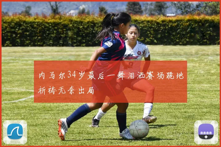 内马尔34岁最后一舞泪洒赛场跪地祈祷无奈出局