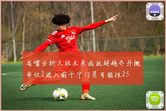 名嘴分析文班未来成就超越乔丹概率仅2进入前十守门员可能性25