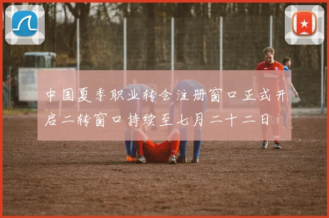中国夏季职业转会注册窗口正式开启二转窗口持续至七月二十二日