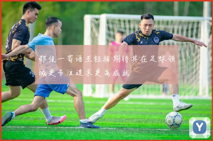 邵佳一寄语王钰栋期待其在足球领域更专注追求更高成就