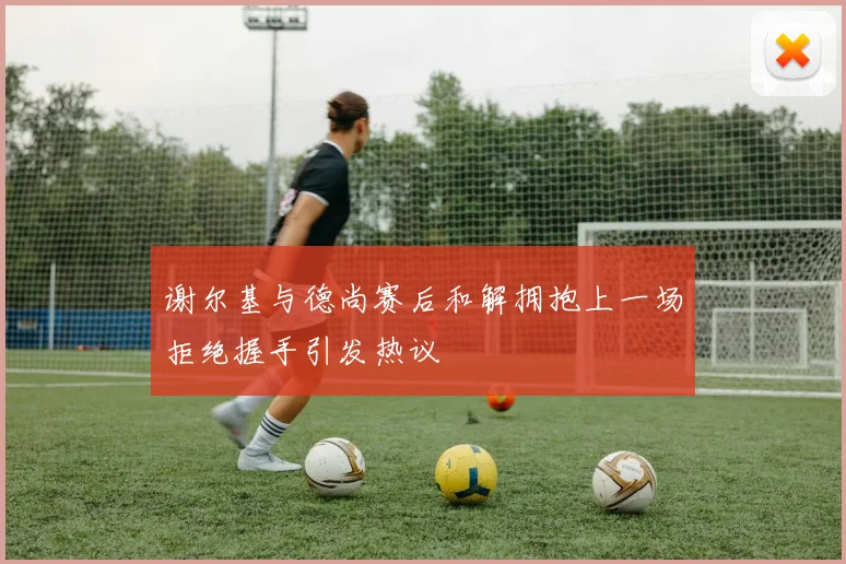 谢尔基与德尚赛后和解拥抱上一场拒绝握手引发热议