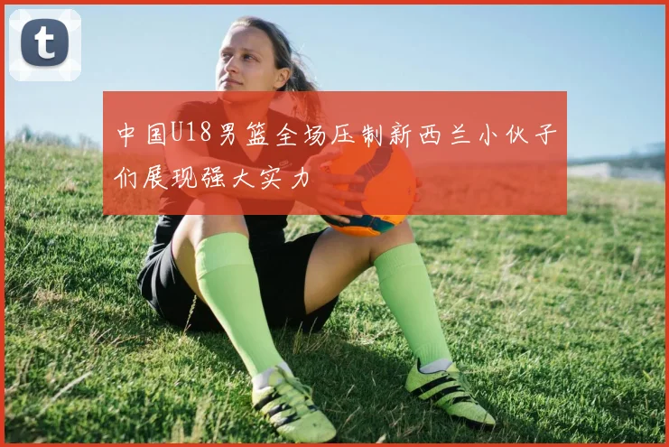 中国U18男篮全场压制新西兰小伙子们展现强大实力