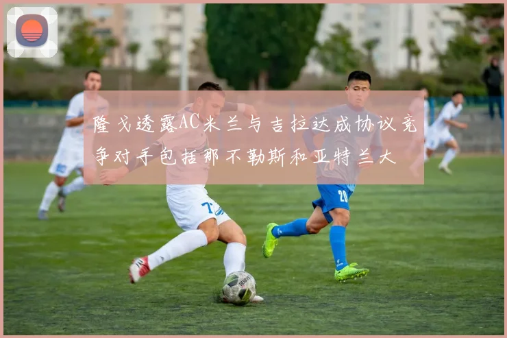 隆戈透露AC米兰与吉拉达成协议竞争对手包括那不勒斯和亚特兰大