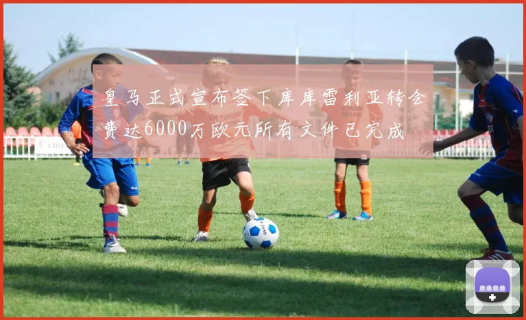 皇马正式宣布签下库库雷利亚转会费达6000万欧元所有文件已完成