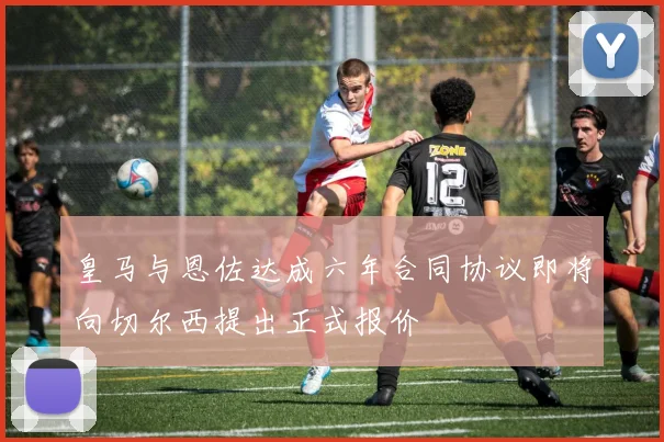 皇马与恩佐达成六年合同协议即将向切尔西提出正式报价