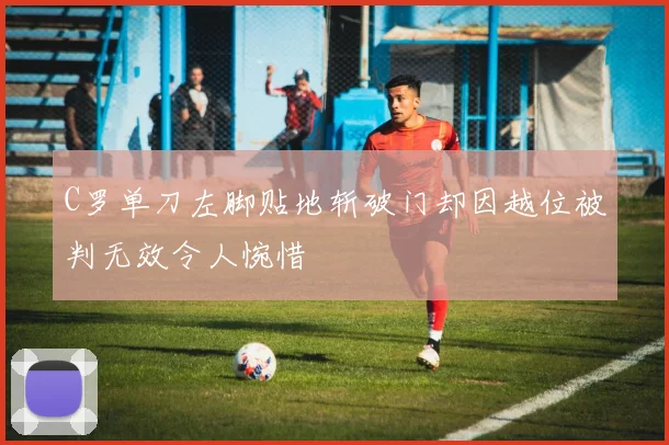 C罗单刀左脚贴地斩破门却因越位被判无效令人惋惜