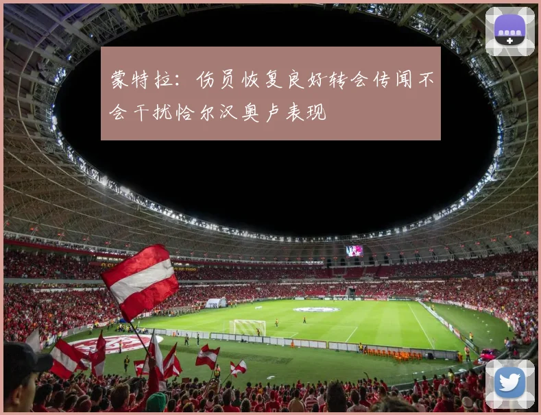 蒙特拉：伤员恢复良好转会传闻不会干扰恰尔汉奥卢表现