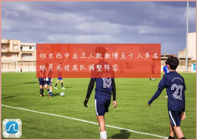 切尔西中后卫人数激增至十人多名球员或将离队调整阵容