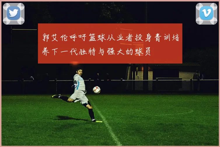 郭艾伦呼吁篮球从业者投身青训培养下一代独特与强大的球员