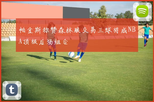 帕金斯称赞森林狼交易三球将成NBA顶级后场组合
