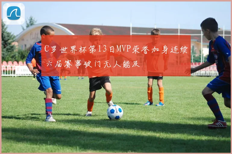 C罗世界杯第13日MVP荣誉加身连续六届赛事破门无人能及